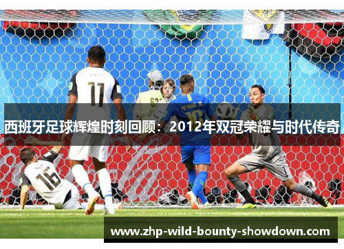 西班牙足球辉煌时刻回顾：2012年双冠荣耀与时代传奇
