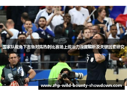 国家队视角下吉鲁对阵热刺比赛场上统治力深度解析及关键因素研究