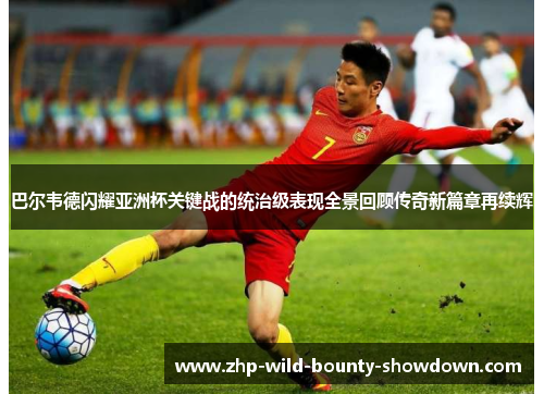 巴尔韦德闪耀亚洲杯关键战的统治级表现全景回顾传奇新篇章再续辉