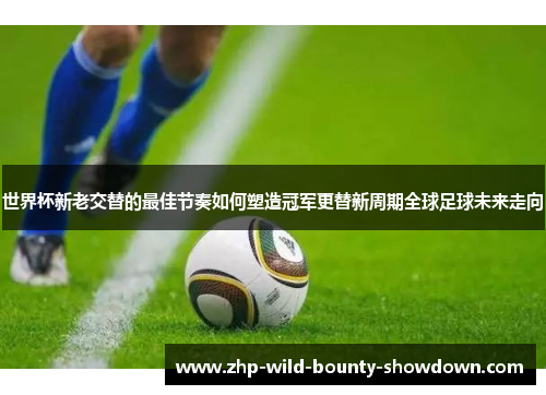 世界杯新老交替的最佳节奏如何塑造冠军更替新周期全球足球未来走向