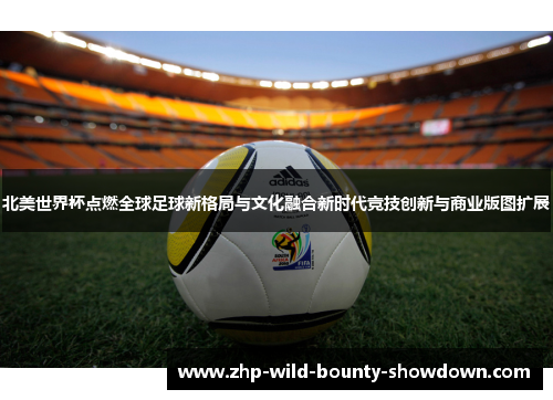北美世界杯点燃全球足球新格局与文化融合新时代竞技创新与商业版图扩展