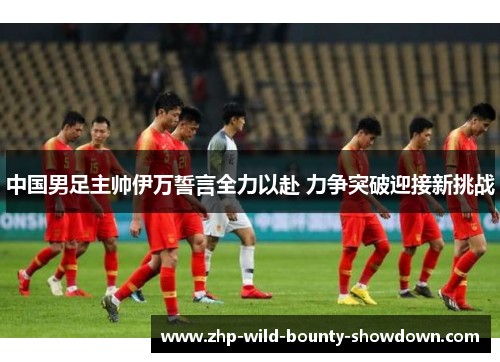 中国男足主帅伊万誓言全力以赴 力争突破迎接新挑战