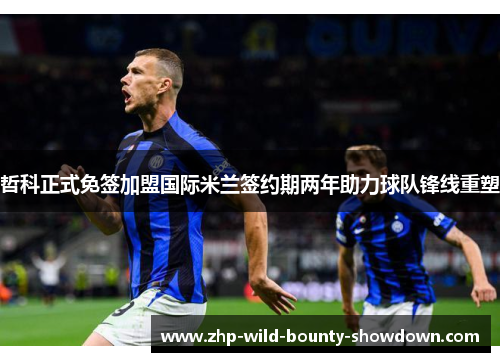 哲科正式免签加盟国际米兰签约期两年助力球队锋线重塑
