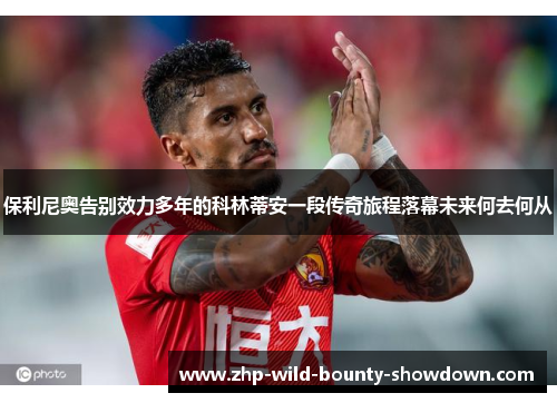 保利尼奥告别效力多年的科林蒂安一段传奇旅程落幕未来何去何从